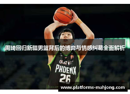 周琦回归新疆男篮背后的博弈与情感纠葛全面解析