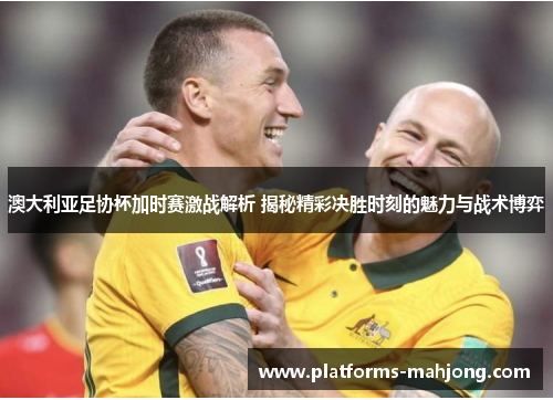 澳大利亚足协杯加时赛激战解析 揭秘精彩决胜时刻的魅力与战术博弈