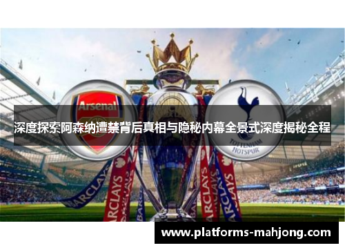 深度探索阿森纳遭禁背后真相与隐秘内幕全景式深度揭秘全程