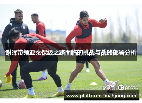 谢晖带领亚泰保级之路面临的挑战与战略部署分析 谢晖带领亚泰保级之路面临的挑战与战略部署分析