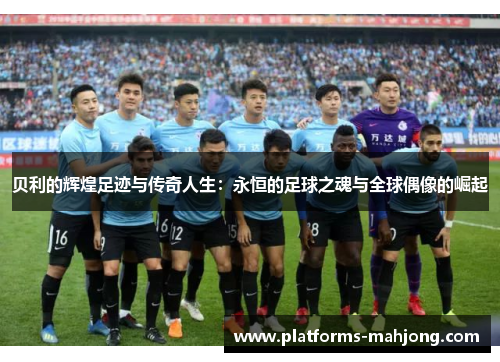 贝利的辉煌足迹与传奇人生：永恒的足球之魂与全球偶像的崛起