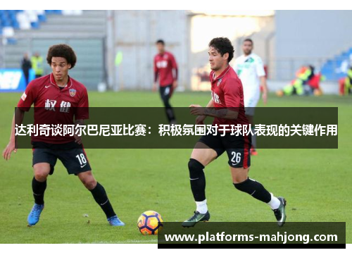 达利奇谈阿尔巴尼亚比赛：积极氛围对于球队表现的关键作用