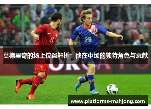 莫德里奇的场上位置解析：他在中场的独特角色与贡献