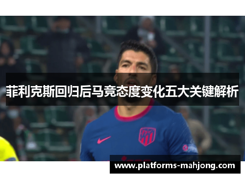 菲利克斯回归后马竞态度变化五大关键解析