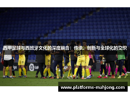 西甲足球与西班牙文化的深度融合:传承、创新与全球化的交织 西甲足球与西班牙文化的深度融合:传承、创新与全球化的交织