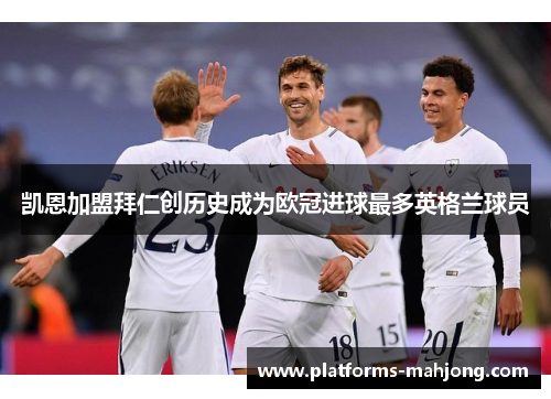 凯恩加盟拜仁创历史成为欧冠进球最多英格兰球员