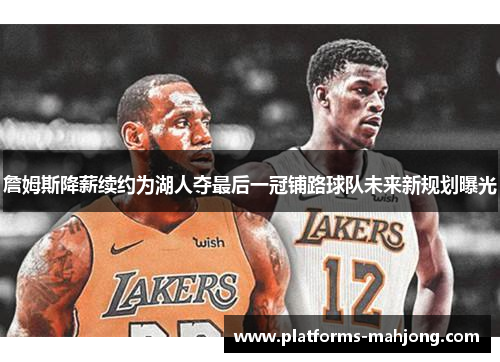 詹姆斯降薪续约为湖人夺最后一冠铺路球队未来新规划曝光 詹姆斯降薪续约为湖人夺最后一冠铺路球队未来新规划曝光