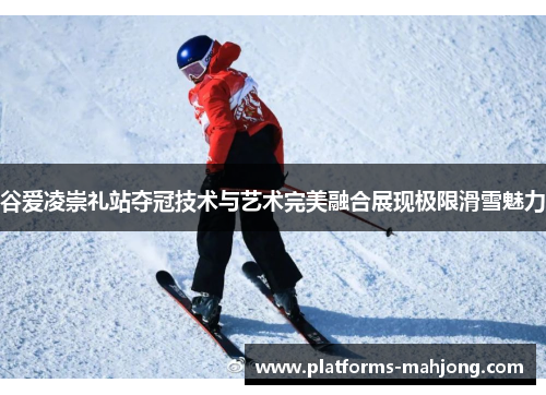 谷爱凌崇礼站夺冠技术与艺术完美融合展现极限滑雪魅力 谷爱凌崇礼站夺冠技术与艺术完美融合展现极限滑雪魅力